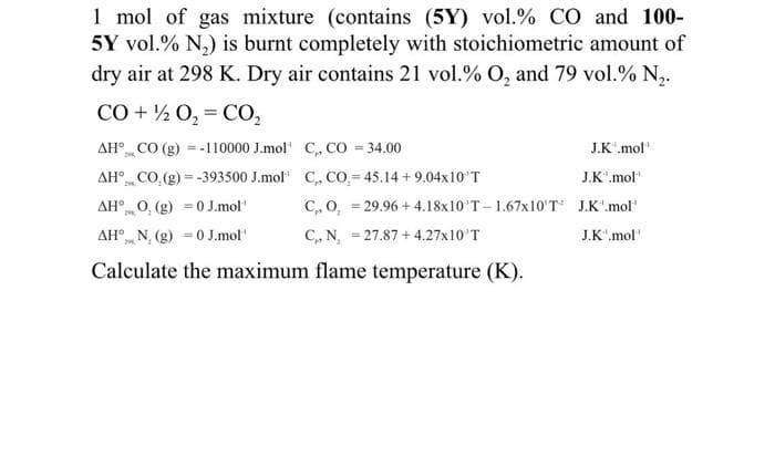 1 mol of gas mixture (contains (5Y) vol.% CO and 100-
5Y vol.% N,) is burnt completely with stoichiometric amount of
dry air at 298 K. Dry air contains 21 vol.% O, and 79 vol.% N,.
CO + ½ 0, = CO,
AH° CO (g) = -110000 J.mol' C, CO = 34.00
AH° CO.(g) = -393500 J.mol" C, Co.= 45.14 + 9.04x10'T
AH° 0, (g) = 0 J.mol"
J.K".mol"
2
J.K'.mol"
C,, O, = 29.96 + 4.18x10'T - 1.67x10'T J.K".mol
AH° N, (g) =0 J.mol'
C,, N, - 27.87 + 4.27x10'T
J.K".mol'
Calculate the maximum flame temperature (K).
