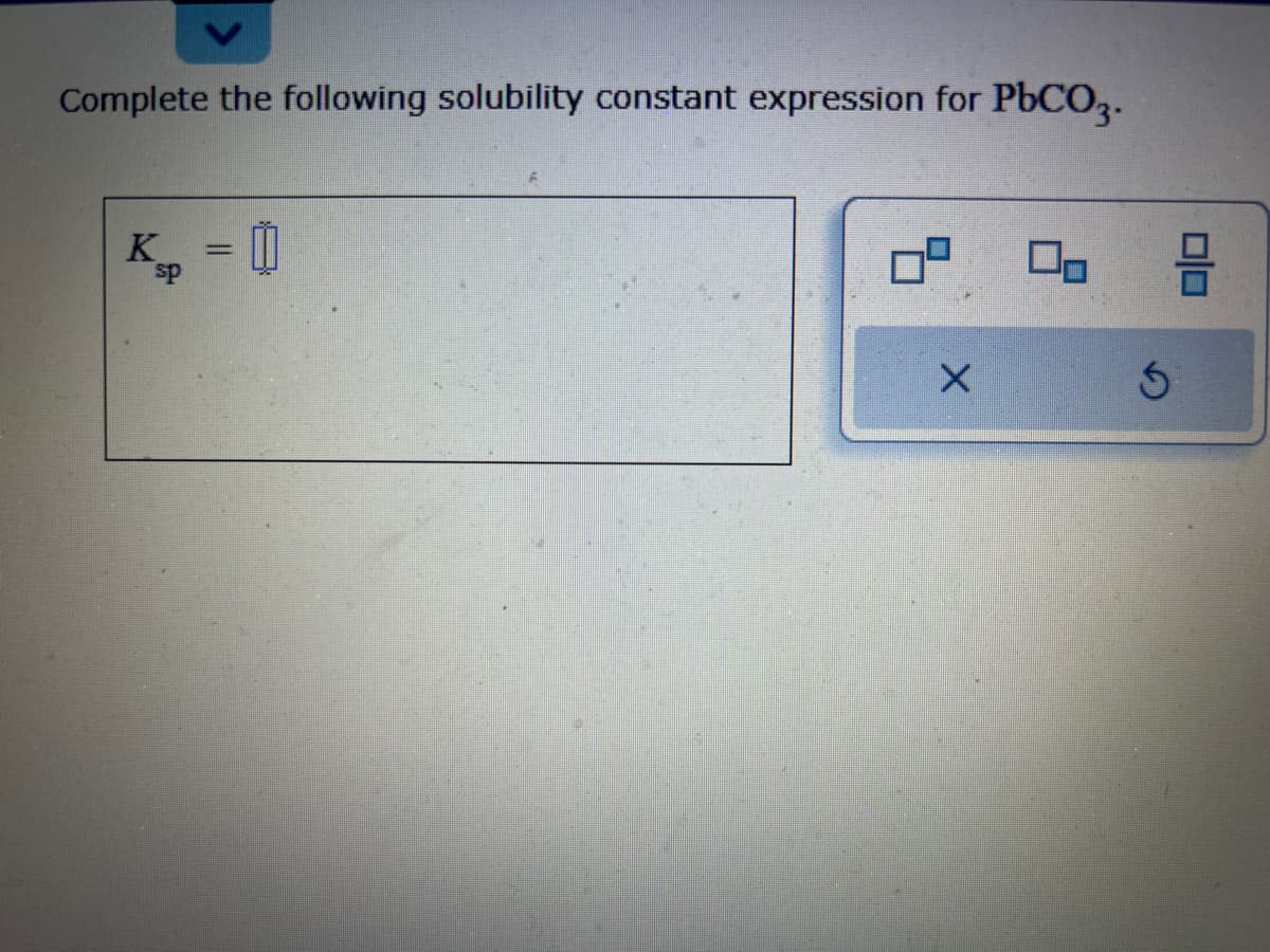 Complete the following solubility constant expression for PbCO3.
K = 0
sp
X
00
S