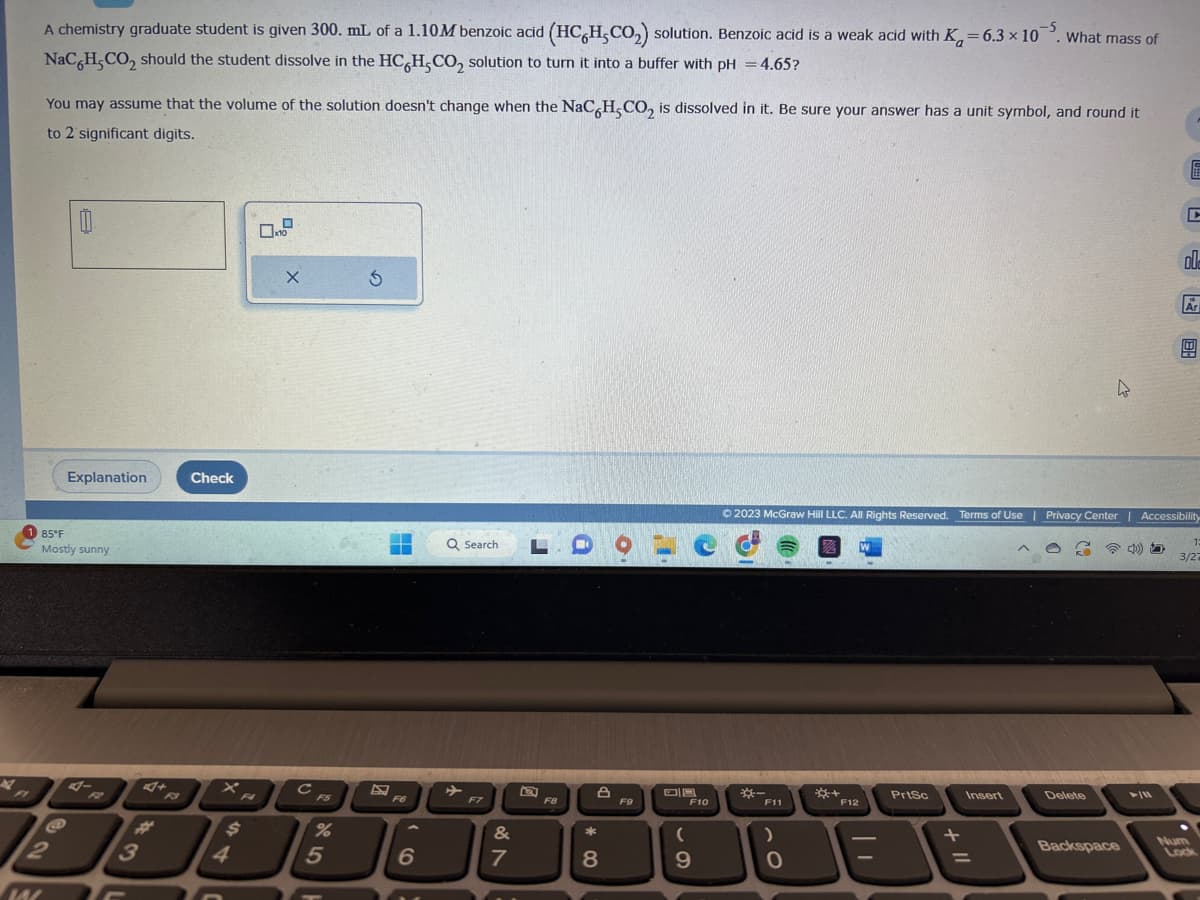 4
F
M
-5
A chemistry graduate student is given 300. mL of a 1.10M benzoic acid (HCH,CO₂) solution. Benzoic acid is a weak acid with K-6.3 x 10. What mass of
NaC6H₂CO₂ should the student dissolve in the HC H,CO₂ solution to turn it into a buffer with pH = 4.65?
You may assume that the volume of the solution doesn't change when the NaC6H5CO₂ is dissolved in it. Be sure your answer has a unit symbol, and round it
to 2 significant digits.
0
Explanation
85°F
Mostly sunny
4-
3
Check
X
$
4
0
X
с
F5
%
5
5
E
▬▬
F6
6
Q Search
F7
&
7
L
F8
A
*
8
9
F9
F10
(
9
*-
F11
© 2023 McGraw Hill LLC. All Rights Reserved. Terms of Use | Privacy Center | Accessibility
Z
)
0
O
*+
W
F12
| 1
PrtSc
+
Insert
=
h
Delete
Backspace
כ' נס
00-
►/11
Ar
1:
3/27
Lock