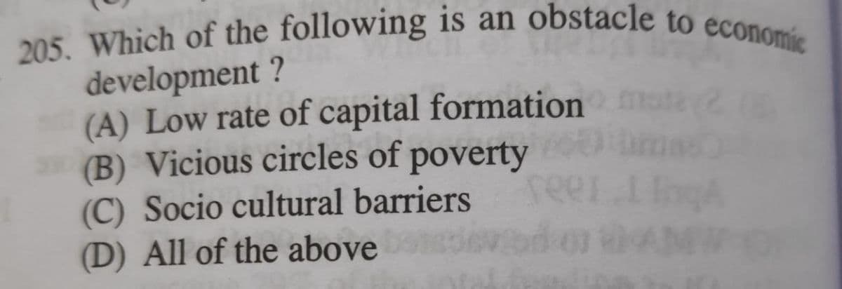 205. Which of the following is an obstacle to economic
development ?
(A) Low rate of capital formation
(B) Vicious circles of poverty
(C) Socio cultural barriers
(D) All of the above
