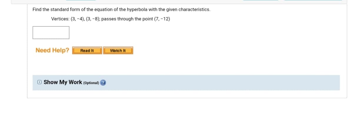 Find the standard form of the equation of the hyperbola with the given characteristics.
Vertices: (3, -4), (3, -8); passes through the point (7, –12)
Need Help?
Read It
Watch It
O Show My Work (Optional)
