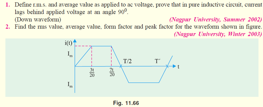 1. Define r.m.s. and average value as applied to ac voltage, prove that in pure inductive circuit, current
lags behind applied voltage at an angle 90°.
(Down waveform)
2. Find the ms value, average value, form factor and peak factor for the waveform shown in figure.
(Nagpur University, Summer 2002)
(Nagpur University, Winter 2003)
i(t)
Im
T/2
T'
3t
7t
20
20
Im
Fig. 11.66
