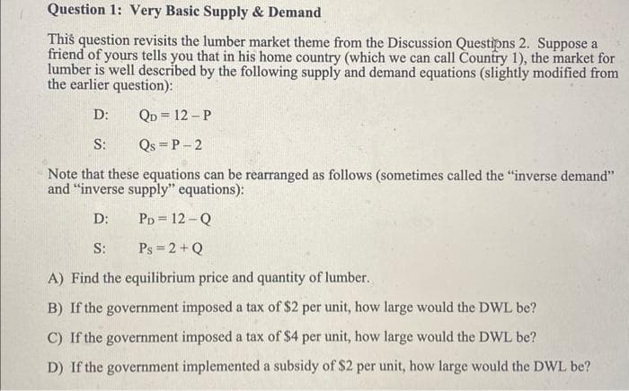 Question 1: Very Basic Supply & Demand
This question revisits the lumber market theme from the Discussion Questipns 2. Suppose a
friend of yours tells you that in his home country (which we can call Country 1), the market for
lumber is well described by the following supply and demand equations (slightly modified from
the earlier question):
D:
QD = 12-P
S: Qs =P-2
Note that these equations can be rearranged as follows (sometimes called the "inverse demand"
and "inverse supply" equations):
D:
PD = 12-Q
S:
Ps= 2+Q
A) Find the equilibrium price and quantity of lumber.
B) If the government imposed a tax of $2 per unit, how large would the DWL be?
C) If the government imposed a tax of $4 per unit, how large would the DWL be?
D) If the government implemented a subsidy of $2 per unit, how large would the DWL be?