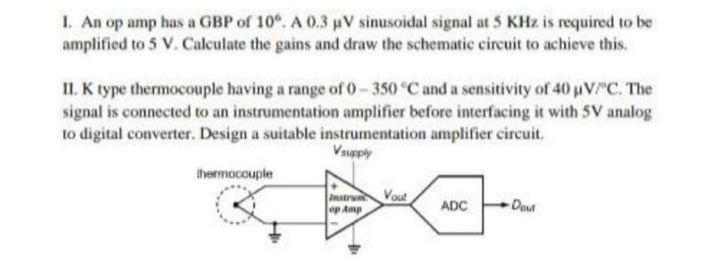 1. An op amp has a GBP of 10. A 0.3 uV sinusoidal signal at 5 KHz is required to be
amplified to 5 V. Calculate the gains and draw the schematic circuit to achieve this.
II. K type thermocouple having a range of 0- 350 °C and a sensitivity of 40 uV C. The
signal is connected to an instrumentation amplifier before interfacing it with 5V analog
to digital converter. Design a suitable instrumentation amplifier circuit.
Vsupply
thermocouple
Vout
Instrum
op Amp
Dout
ADC
