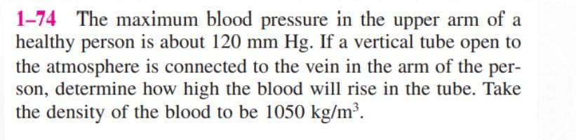 1-74 The maximum blood pressure in the upper arm of a
healthy person is about 120 mm Hg. If a vertical tube open to
the atmosphere is connected to the vein in the arm of the per-
son, determine how high the blood will rise in the tube. Take
the density of the blood to be 1050 kg/m³.
