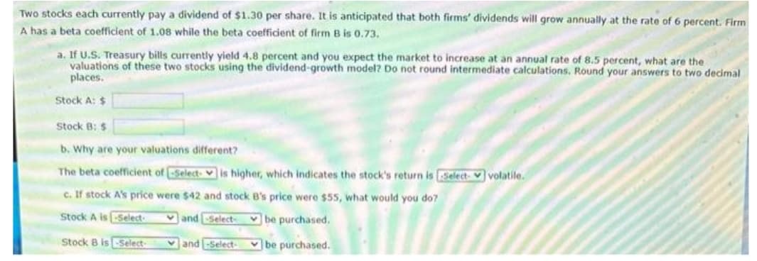 Two stocks each currently pay a dividend of $1.30 per share. It is anticipated that both firms' dividends will grow annually at the rate of 6 percent. Firm
A has a beta coefficient of 1.08 while the beta coefficient of firm B is 0.73.
a. If U.S. Treasury bills currently yield 4.8 percent and you expect the market to increase at an annual rate of 8.5 percent, what are the
valuations of these two stocks using the dividend-growth model? Do not round intermediate calculations. Round your answers to two decimal
places.
Stock A: $
Stock B: $
b. Why are your valuations different?
The beta coefficient of Select is higher, which indicates the stock's return is Select-volatile.
c. If stock A's price were $42 and stock B's price were $55, what would you do?
Stock A is Select
and-Select- be purchased.
Stock B is-Select-
and-Select-
be purchased.