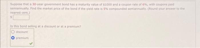 Suppose that a 30-year government bond has a maturity value of $1000 and a coupon rate of 6%, with coupons paid
semiannually. Find the market price of the bond if the yield rate is 5% compounded semiannually. (Round your answer to the
nearest cent.)
$
Is this bond selling at a discount or at a premium?
discount
premium