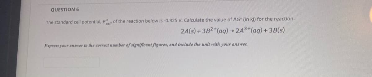 QUESTION 6
The standard cell potential, E of the reaction below is -0.325 V. Calculate the value of AG° (in kJ) for the reaction.
2A(s) +3B2+(aq)→ 2A3*(aq)+ 3B(s)
->
Express your answer to the correct number of significant figures, and include the unit with your answer.
