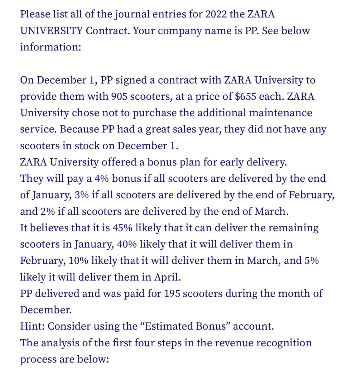 Please list all of the journal entries for 2022 the ZARA
UNIVERSITY Contract. Your company name is PP. See below
information:
On December 1, PP signed a contract with ZARA University to
provide them with 905 scooters, at a price of $655 each. ZARA
University chose not to purchase the additional maintenance
service. Because PP had a great sales year, they did not have any
scooters in stock on December 1.
ZARA University offered a bonus plan for early delivery.
They will pay a 4% bonus if all scooters are delivered by the end
of January, 3% if all scooters are delivered by the end of February,
and 2% if all scooters are delivered by the end of March.
It believes that it is 45% likely that it can deliver the remaining
scooters in January, 40% likely that it will deliver them in
February, 10% likely that it will deliver them in March, and 5%
likely it will deliver them in April.
PP delivered and was paid for 195 scooters during the month of
December.
Hint: Consider using the "Estimated Bonus" account.
The analysis of the first four steps in the revenue recognition
process are below: