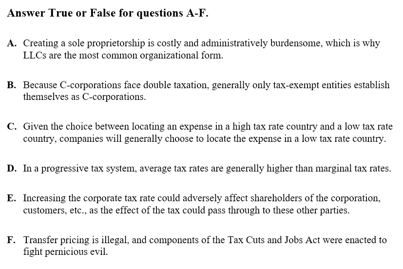 Answer True or False for questions A-F.
A. Creating a sole proprietorship is costly and administratively burdensome, which is why
LLCs are the most common organizational form.
B. Because C-corporations face double taxation, generally only tax-exempt entities establish
themselves as C-corporations.
C. Given the choice between locating an expense in a high tax rate country and a low tax rate
country, companies will generally choose to locate the expense in a low tax rate country.
D. In a progressive tax system, average tax rates are generally higher than marginal tax rates.
E. Increasing the corporate tax rate could adversely affect shareholders of the corporation,
customers, etc., as the effect of the tax could pass through to these other parties.
F. Transfer pricing is illegal, and components of the Tax Cuts and Jobs Act were enacted to
fight pernicious evil.