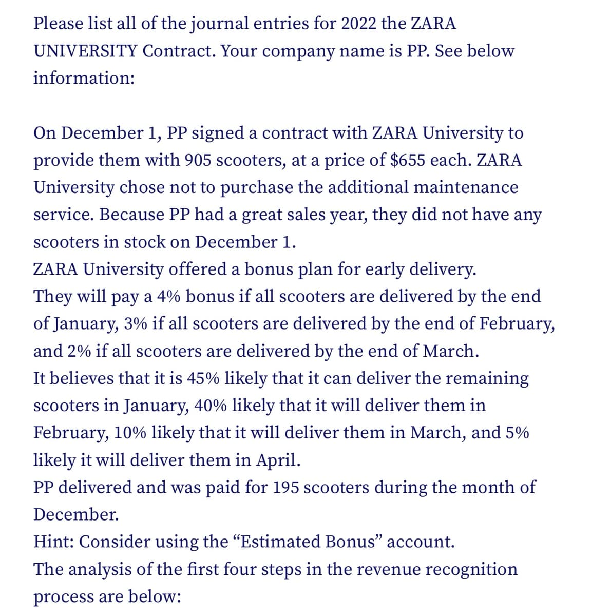 Please list all of the journal entries for 2022 the ZARA
UNIVERSITY Contract. Your company name is PP. See below
information:
On December 1, PP signed a contract with ZARA University to
provide them with 905 scooters, at a price of $655 each. ZARA
University chose not to purchase the additional maintenance
service. Because PP had a great sales year, they did not have any
scooters in stock on December 1.
ZARA University offered a bonus plan for early delivery.
They will pay a 4% bonus if all scooters are delivered by the end
of January, 3% if all scooters are delivered by the end of February,
and 2% if all scooters are delivered by the end of March.
It believes that it is 45% likely that it can deliver the remaining
scooters in January, 40% likely that it will deliver them in
February, 10% likely that it will deliver them in March, and 5%
likely it will deliver them in April.
PP delivered and was paid for 195 scooters during the month of
December.
Hint: Consider using the “Estimated Bonus" account.
The analysis of the first four steps in the revenue recognition
process are below: