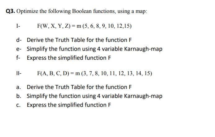 Q3. Optimize the following Boolean functions, using a map:
I-
F(W, X, Y, Z) =m (5, 6, 8, 9, 10, 12,15)
d- Derive the Truth Table for the function F
e- Simplify the function using 4 variable Karnaugh-map
f-
Express the simplified function F
Il-
F(A, B, C, D) = m (3, 7, 8, 10, 11, 12, 13, 14, 15)
а.
Derive the Truth Table for the function F
b. Simplify the function using 4 variable Karnaugh-map
c. Express the simplified function F
с.
