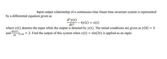 Input output relationship of a continuous time linear time invariant system is represented
by a differential equation given as
d?y(t)
di- 4y(t) = x(t)
where x(t) denotes the input while the output is denoted by y(t). The initial conditions are given as y(0) = 3
2le=0 = 2. Find the output of this system when x(t) = sin(2t) is applied as an input.
dy(t)
and
dt
