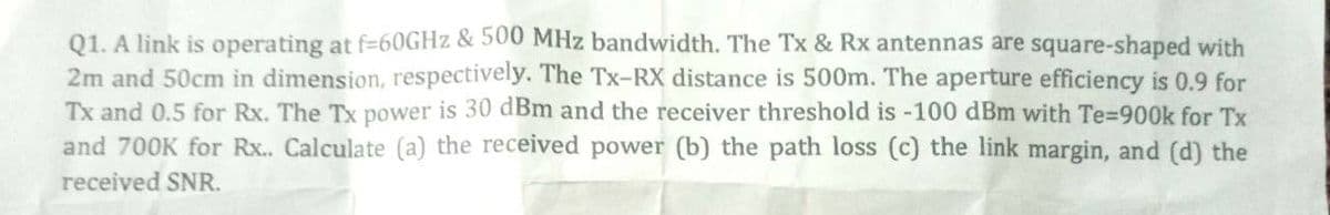 Q1. A link is operating at f=60GHz & 500 MHz bandwidth. The Tx & Rx antennas are square-shaped with
2m and 50cm in dimension, respectively. The Tx-RX distance is 500m. The aperture efficiency is 0.9 for
Tx and 0.5 for Rx. The Tx power is 30 dBm and the receiver threshold is -100 dBm with Te-900k for Tx
and 700K for Rx.. Calculate (a) the received power (b) the path loss (c) the link margin, and (d) the
received SNR.