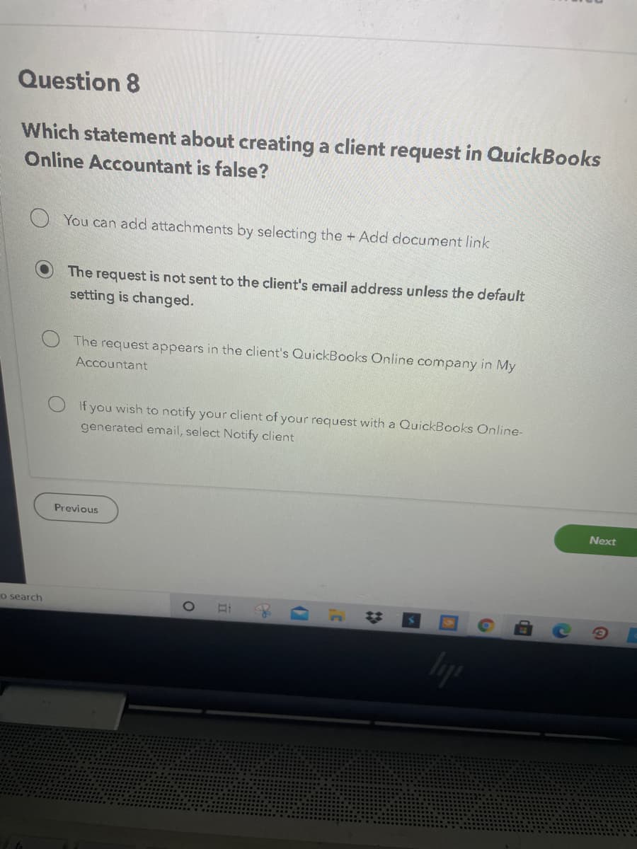 Question 8
Which statement about creating a client request in QuickBooks
Online Accountant is false?
You can add attachments by selecting the + Add document link
The request is not sent to the client's email address unless the default
setting is changed.
The request appears in the client's QuickBooks Online company in My
Accountant
If you wish to notify your client of your request with a QuickBooks Online-
generated email, select Notify client
Previous
Next
Co search
23
