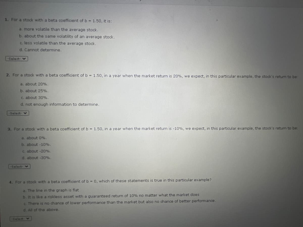 1. For a stock with a beta coefficient of b 1.50, it is:
a. more volatile than the average stock.
b. about the same volatility of an average stock.
c. less volatile than the average stock.
d. Cannot determine.
-Select-
2. For a stock with a beta coefficient of b = 1.50, in a year when the market return is 20%, we expect, in this particular example, the stock's return to be:
a. about 20%.
b. about 25%.
C. about 30%.
d. not enough information to determine.
Select- v
3. For a stock with a beta coefficient of b = 1.50, in a year when the market return is -10%, we expect, in this particular example, the stock's return to be:
a. about 0%.
b. about -10%.
C. about -20%.
d. about -30%.
-Select- v
4. For a stock with a beta coefficient of b = 0, which of these statements is true in this particular example?
a. The line in the graph is flat
b. It is like a riskless asset with a guaranteed return of 10% no matter what the market does
c. There is no chance of lower performance than the market but also no chance of better performance.
d. All of the above.
Selec-
