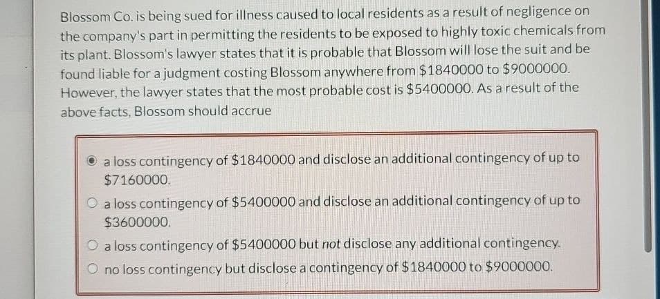 Blossom Co. is being sued for illness caused to local residents as a result of negligence on
the company's part in permitting the residents to be exposed to highly toxic chemicals from
its plant. Blossom's lawyer states that it is probable that Blossom will lose the suit and be
found liable for a judgment costing Blossom anywhere from $1840000 to $9000000.
However, the lawyer states that the most probable cost is $5400000. As a result of the
above facts, Blossom should accrue
a loss contingency of $1840000 and disclose an additional contingency of up to
$7160000.
O a loss contingency of $5400000 and disclose an additional contingency of up to
$3600000.
O a loss contingency of $5400000 but not disclose any additional contingency.
O no loss contingency but disclose a contingency of $1840000 to $9000000.