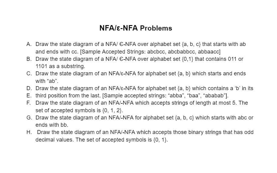 NFA/E-NFA Problems
A. Draw the state diagram of a NFA/ E-NFA over alphabet set {a, b, c} that starts with ab
and ends with cc. [Sample Accepted Strings: abcbcc, abcbabbcc, abbaacc]
B. Draw the state diagram of a NFA/ E-NFA over alphabet set {0,1} that contains 011 or
1101 as a substring.
C. Draw the state diagram of an NFA/e-NFA for alphabet set {a, b} which starts and ends
with "ab".
D. Draw the state diagram of an NFA/&-NFA for alphabet set {a, b} which contains a 'b' in its
E. third position from the last. [Sample accepted strings: "abba", "baa", "ababab"].
F. Draw the state diagram of an NFA/-NFA which accepts strings of length at most 5. The
set of accepted symbols is {0, 1, 2}.
G. Draw the state diagram of an NFA/-NFA for alphabet set {a, b, c} which starts with abc or
ends with bb.
H. Draw the state diagram of an NFA/-NFA which accepts those binary strings that has odd
decimal values. The set of accepted symbols is {, 1}.
