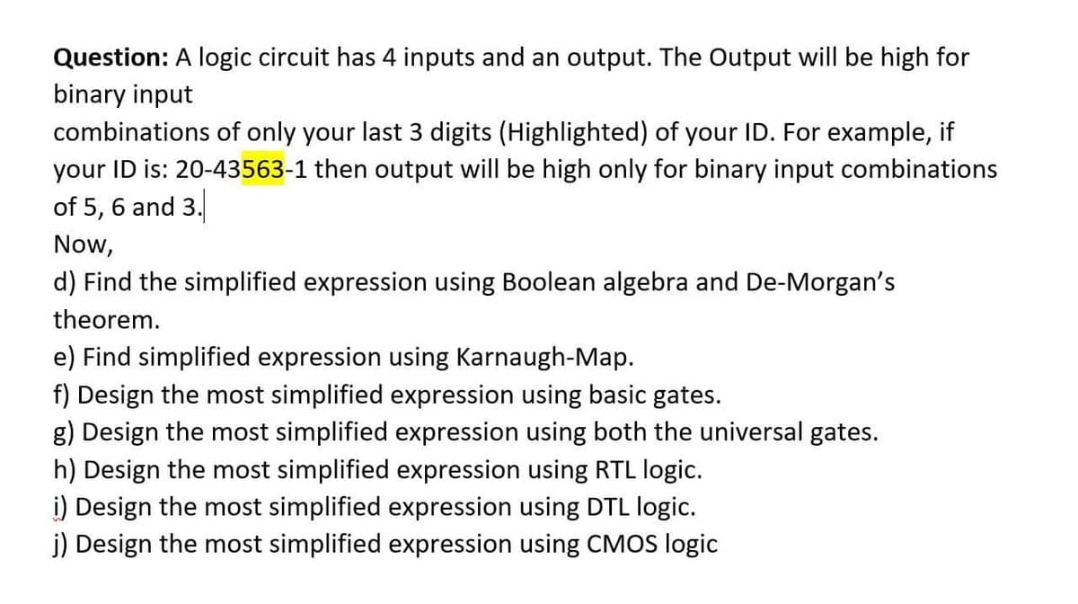 Question: A logic circuit has 4 inputs and an output. The Output will be high for
binary input
combinations of only your last 3 digits (Highlighted) of your ID. For example, if
your ID is: 20-43563-1 then output will be high only for binary input combinations
of 5, 6 and 3.
Now,
d) Find the simplified expression using Boolean algebra and De-Morgan's
theorem.
e) Find simplified expression using Karnaugh-Map.
f) Design the most simplified expression using basic gates.
g) Design the most simplified expression using both the universal gates.
h) Design the most simplified expression using RTL logic.
i) Design the most simplified expression using DTL logic.
j) Design the most simplified expression using CMOS logic

