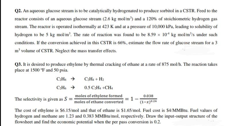 Q2. An aqueous glucose stream is to be catalytically hydrogenated to produce sorbitol in a CSTR. Feed to the
reactor consists of an aqueous glucose stream (2.6 kg mol/m³) and a 120% of stoichiometric hydrogen gas
stream. The reactor is operated isothermally at 423 K and at a pressure of 10,000 kPa, leading to solubility of
hydrogen to be 5 kg mol/m³. The rate of reaction was found to be 8.59 x 104 kg mol/m³/s under such
conditions. If the conversion achieved in this CSTR is 66%, estimate the flow rate of glucose stream for a 3
m³ volume of CSTR. Neglect the mass transfer effects.
Q3. It is desired to produce ethylene by thermal cracking of ethane at a rate of 875 mol/h. The reaction takes
place at 1500 °F and 50 psia.
C2H6 >
C2H4 + H2
C2H6 >
0.5 C2H4 +CH4
moles of ethylene formed
1-
0.038
The selectivity is given as S =
moles of ethane converted
(1–x)0.24
The cost of ethylene is $6.15/mol and that of ethane is $1.65/mol. Fuel cost is $4/MMBtu. Fuel values of
hydrogen and methane are 1.23 and 0.383 MMBtu/mol, respectively. Draw the input-output structure of the
flowsheet and find the economic potential when the per pass conversion is 0.2.
