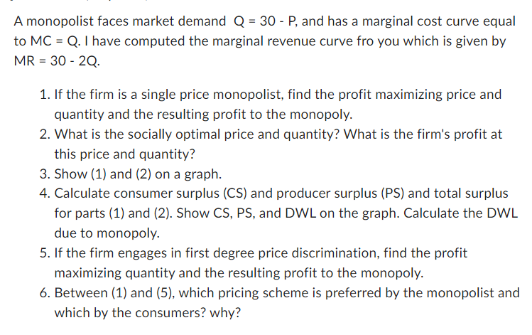 A monopolist faces market demand Q = 30 - P, and has a marginal cost curve equal
to MC = Q. I have computed the marginal revenue curve fro you which is given by
MR = 30 - 2Q.
1. If the firm is a single price monopolist, find the profit maximizing price and
quantity and the resulting profit to the monopoly.
2. What is the socially optimal price and quantity? What is the firm's profit at
this price and quantity?
3. Show (1) and (2) on a graph.
4. Calculate consumer surplus (CS) and producer surplus (PS) and total surplus
for parts (1) and (2). Show CS, PS, and DWL on the graph. Calculate the DWL
due to monopoly.
5. If the firm engages in first degree price discrimination, find the profit
maximizing quantity and the resulting profit to the monopoly.
6. Between (1) and (5), which pricing scheme is preferred by the monopolist and
which by the consumers? why?