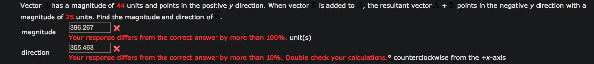 Vector
has a magnitude of 44 units and points in the positive y direction. When vector
is added to
, the resultant vector
points in the negative y direction with a
magnitude of 25 units. Find the magnitude and direction of B.
396.267
magnitude
Your response differs from the correct answer by more than 100%. unit(s)
355.463
direction
Your response differs from the correct answer by more than 10%. Double check your calculations.º counterclockwise from the +x-axis
