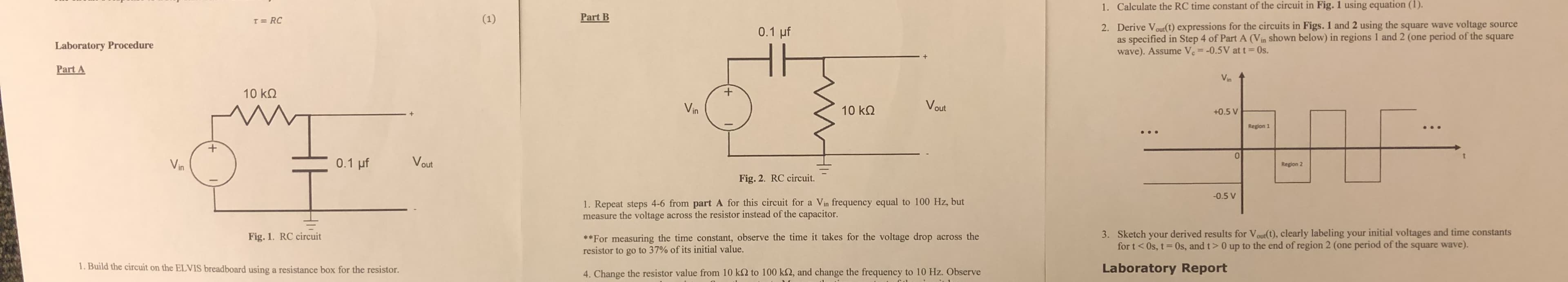 Calculate the RC time constant of the circuit in Fig. 1 using equation (1).
1.
Part B
Derive V oult) expressions for the circuits in Figs. 1 and 2 using the square wave voltage source
as specified in Step 4 of Part A (Vin shown below) in regions 1 and 2 (one period of the square
wave). Assume V.--0.5V at t 0s.
2.
0.1 uf
Laboratory Procedure
Part A
10 kΩ
ka V
Vin
10 kΩ
+0.5 V
Region 1
0
Region 2
Fig. 2. RC circuit.
0.5 V
1. Repeat steps 4-6 from part A for this circuit for a Vin frequency equal to 100 Hz, but
measure the voltage across the resistor instead of the capacitor
3. Sketch your derived results for Vour(t), clearly labeling your initial voltages and time constants
for t < 0s, t = 0s, and t > 0 up to the end ofregion 2 (one period of the square wave).
*For measuring the time constant, observe the time it takes for the voltage drop across the
resistor to go to 37% of its initial value.
Fig. 1. RC circuit
. Build the circuit on the ELVIS breadboard using a resistance box for the resistor
Laboratory Report
. Change the resistor value from 10 k92 to 100 k32, and change the frequency to 10 Hz. Observe
