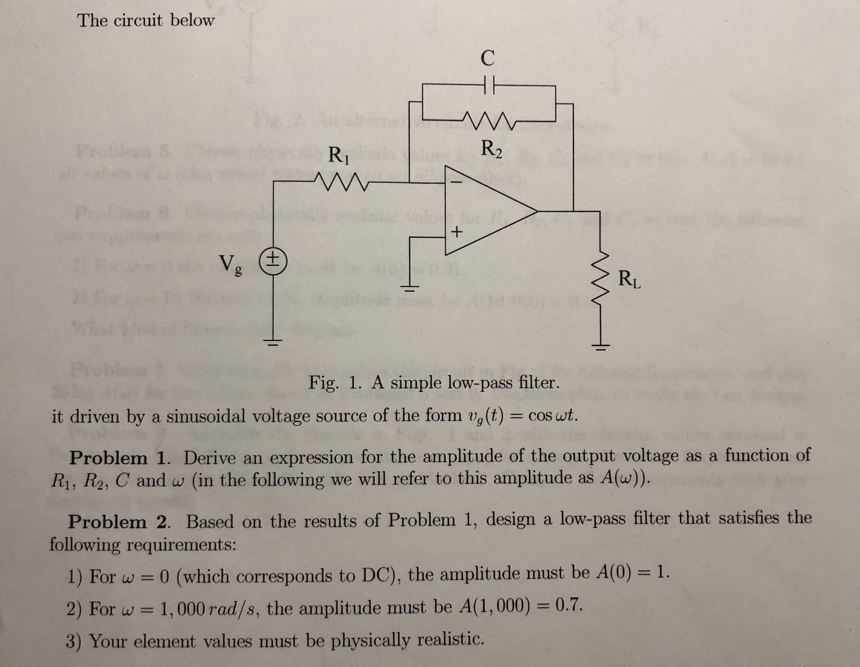 The circuit below
R2
RI
RL
Fig. 1. A simple low-pass filter.
it driven by a sinusoidal voltage source of the form ug(t) = cos at
Problem 1. Derive an expression for the amplitude of the output voltage as a function of
Ri, R2, C and w (in the following we will refer to this amplitude as A(w)).
Problem 2. Based on the results of Problem 1, design a low-pass filter that satisfies the
following requirements:
1) For w
0 (which corresponds to DC), the amplitude must be A(0) -1.
2) For w 1,000rad/s, the amplitude must be A(1,000) 0.7.
3) Your element values must be physically realistio.
