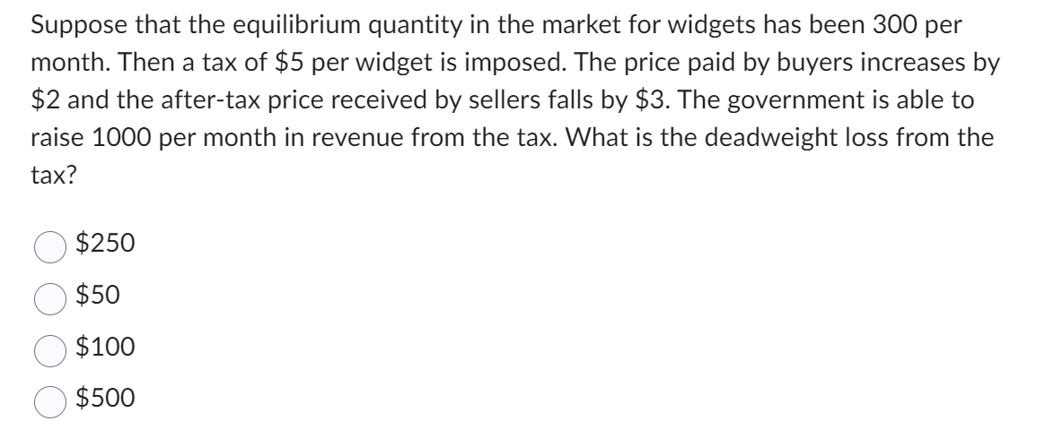 Suppose that the equilibrium quantity in the market for widgets has been 300 per
month. Then a tax of $5 per widget is imposed. The price paid by buyers increases by
$2 and the after-tax price received by sellers falls by $3. The government is able to
raise 1000 per month in revenue from the tax. What is the deadweight loss from the
tax?
$250
$50
$100
$500