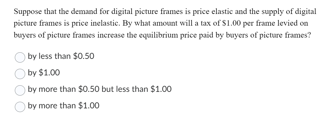 Suppose that the demand for digital picture frames is price elastic and the supply of digital
picture frames is price inelastic. By what amount will a tax of $1.00 per frame levied on
buyers of picture frames increase the equilibrium price paid by buyers of picture frames?
by less than $0.50
by $1.00
by more than $0.50 but less than $1.00
by more than $1.00