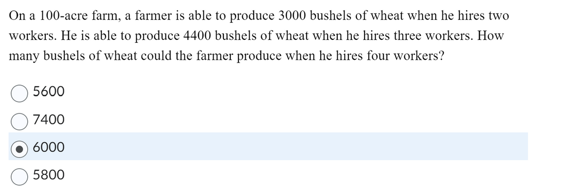 On a 100-acre farm, a farmer is able to produce 3000 bushels of wheat when he hires two
workers. He is able to produce 4400 bushels of wheat when he hires three workers. How
many bushels of wheat could the farmer produce when he hires four workers?
5600
7400
6000
5800