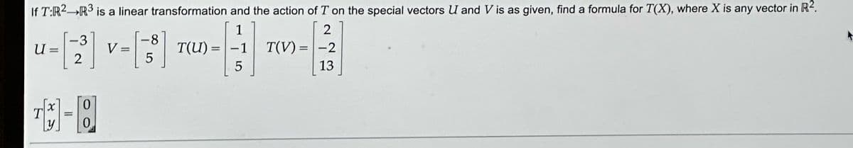 If T:R² R³ is a linear transformation and the action of T on the special vectors U and V is as given, find a formula for T(X), where X is any vector in R2.
1
2
8
----
T(U)= -1 T(V) = -2
5
13
T
2
-Q
X 0
y 0
5