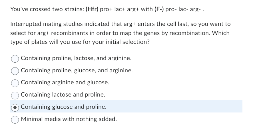 You've crossed two strains: (Hfr) pro+ lac+ arg+ with (F-) pro- lac- arg- .
Interrupted mating studies indicated that arg+ enters the cell last, so you want to
select for arg+ recombinants in order to map the genes by recombination. Which
type of plates will you use for your initial selection?
Containing proline, lactose, and arginine.
Containing proline, glucose, and arginine.
Containing arginine and glucose.
Containing lactose and proline.
Containing glucose and proline.
Minimal media with nothing added.