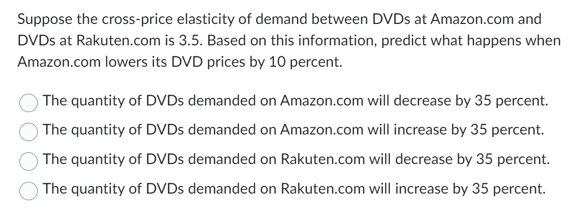 Suppose the cross-price elasticity of demand between DVDs at Amazon.com and
DVDs at Rakuten.com is 3.5. Based on this information, predict what happens when
Amazon.com lowers its DVD prices by 10 percent.
The quantity of DVDs demanded on Amazon.com will decrease by 35 percent.
The quantity of DVDs demanded on Amazon.com will increase by 35 percent.
The quantity of DVDs demanded on Rakuten.com will decrease by 35 percent.
The quantity of DVDs demanded on Rakuten.com will increase by 35 percent.