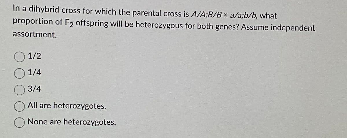 In a dihybrid cross for which the parental cross is A/A;B/Bx a/a;b/b, what
proportion of F2 offspring will be heterozygous for both genes? Assume independent
assortment.
1/2
1/4
3/4
All are heterozygotes.
None are heterozygotes.