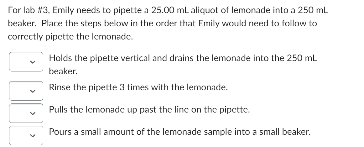 For lab #3, Emily needs to pipette a 25.00 mL aliquot of lemonade into a 250 mL
beaker. Place the steps below in the order that Emily would need to follow to
correctly pipette the lemonade.
<
Holds the pipette vertical and drains the lemonade into the 250 mL
beaker.
Rinse the pipette 3 times with the lemonade.
Pulls the lemonade up past the line on the pipette.
Pours a small amount of the lemonade sample into a small beaker.