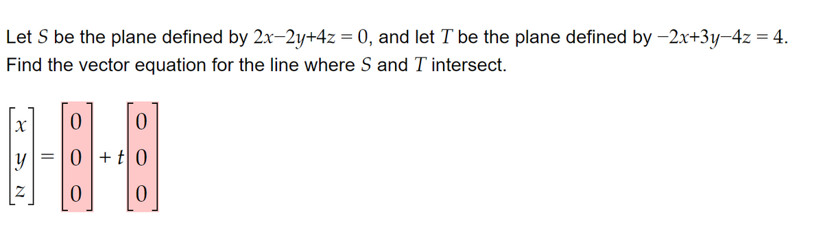 Let S be the plane defined by 2x-2y+4z = 0, and let T be the plane defined by −2x+3y−4z = 4.
Find the vector equation for the line where S and I intersect.
0
0
1-3-4
=
y
0+t0
0
0