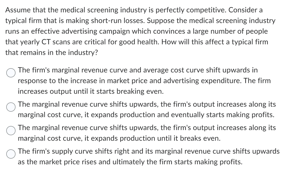 Assume that the medical screening industry is perfectly competitive. Consider a
typical firm that is making short-run losses. Suppose the medical screening industry
runs an effective advertising campaign which convinces a large number of people
that yearly CT scans are critical for good health. How will this affect a typical firm
that remains in the industry?
The firm's marginal revenue curve and average cost curve shift upwards in
response to the increase in market price and advertising expenditure. The firm
increases output until it starts breaking even.
The marginal revenue curve shifts upwards, the firm's output increases along its
marginal cost curve, it expands production and eventually starts making profits.
The marginal revenue curve shifts upwards, the firm's output increases along its
marginal cost curve, it expands production until it breaks even.
The firm's supply curve shifts right and its marginal revenue curve shifts upwards
as the market price rises and ultimately the firm starts making profits.