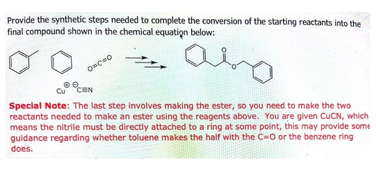 Provide the synthetic steps needed to complete the conversion of the starting reactants into the
final compound shown in the chemical equation below:
abo
O=C=O
Cu CEN
Special Note: The last step involves making the ester, so you need to make the two
reactants needed to make an ester using the reagents above. You are given CuCN, which
means the nitrile must be directly attached to a ring at some point, this may provide some
guidance regarding whether toluene makes the half with the C=O or the benzene ring
does.