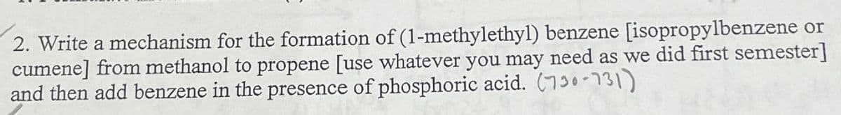2. Write a mechanism for the formation of (1-methylethyl) benzene [isopropylbenzene or
cumene] from methanol to propene [use whatever you may need as we did first semester]
and then add benzene in the presence of phosphoric acid. (730-731)