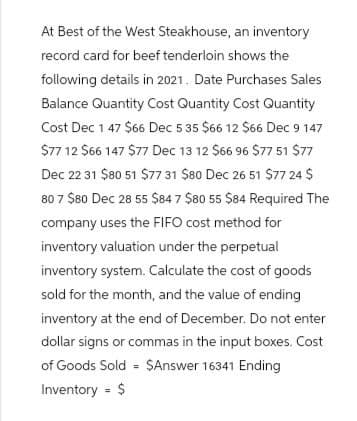 At Best of the West Steakhouse, an inventory
record card for beef tenderloin shows the
following details in 2021. Date Purchases Sales
Balance Quantity Cost Quantity Cost Quantity
Cost Dec 1 47 $66 Dec 5 35 $66 12 $66 Dec 9 147
$77 12 $66 147 $77 Dec 13 12 $66 96 $77 51 $77
Dec 22 31 $80 51 $77 31 $80 Dec 26 51 $77 24 $
80 7 $80 Dec 28 55 $84 7 $80 55 $84 Required The
company uses the FIFO cost method for
inventory valuation under the perpetual
inventory system. Calculate the cost of goods
sold for the month, and the value of ending
inventory at the end of December. Do not enter
dollar signs or commas in the input boxes. Cost
of Goods Sold $Answer 16341 Ending
Inventory = $