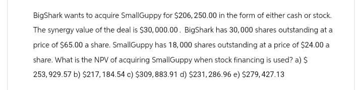BigShark wants to acquire SmallGuppy for $206,250.00 in the form of either cash or stock.
The synergy value of the deal is $30,000.00. BigShark has 30,000 shares outstanding at a
price of $65.00 a share. SmallGuppy has 18,000 shares outstanding at a price of $24.00 a
share. What is the NPV of acquiring SmallGuppy when stock financing is used? a) $
253,929.57 b) $217, 184.54 c) $309, 883.91 d) $231,286.96 e) $279,427.13