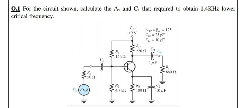 0.1 For the circuit shown, calculate the A, and C that required to obtain 1.4KHZ lower
critical frequency.
Vcc
+9 V
BDc = Bac = 125
Che = 25 pF
Che = 10 pF
Re
220
%3D
C3 V
R1
12 ΚΩ
out
IµF
RL
680 2
R,
502
R2
RE
Vin
4.7 k2
100 2
10 μΕ
