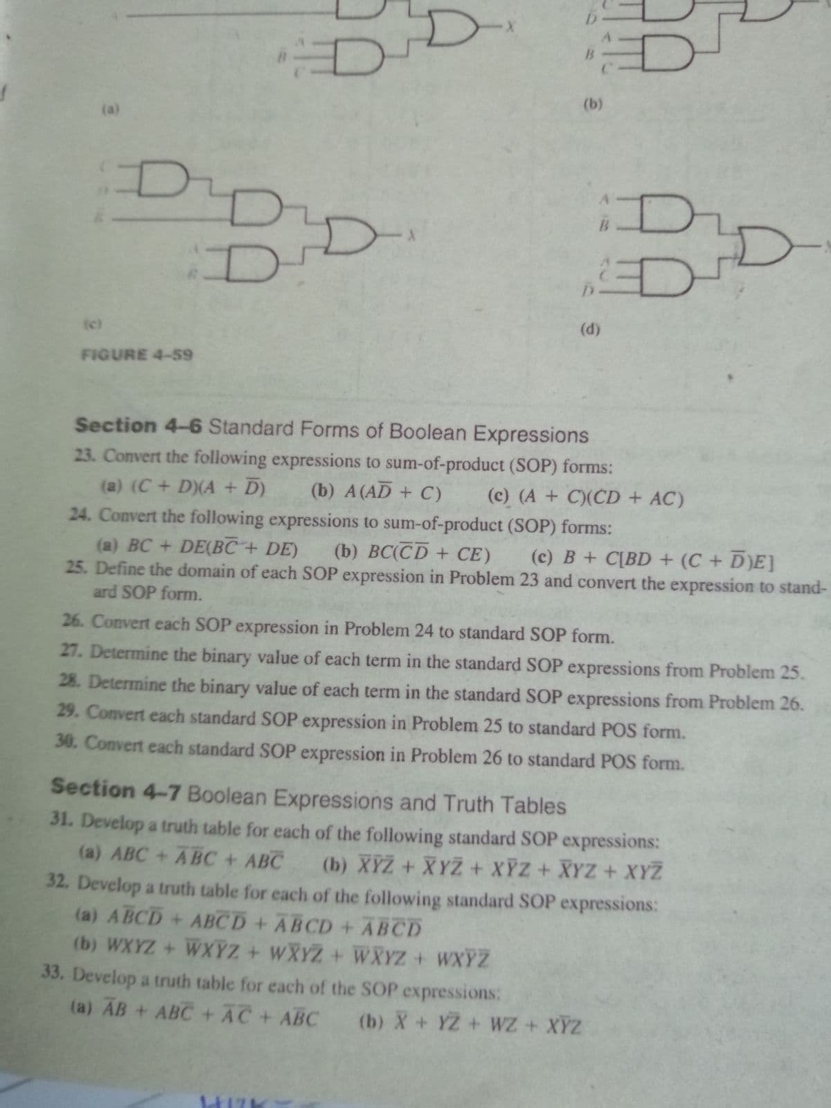 (b)
(a)
B
D'
(d)
(c)
FIGURE 4-59
Section 4-6 Standard Forms of Boolean Expressions
23. Convert the following expressions to sum-of-product (SOP) forms:
(a) (C + D)(A + D)
(b) A (AD + C)
(c) (A + C)(CD + AC)
24. Convert the following expressions to sum-of-product (SOP) forms:
(a) BC + DE(BC + DE)
(b) ВС(CD + СЕ)
25. Define the domain of each SOP expression in Problem 23 and convert the expression to stand-
(c) B + C[BD + (C + D)E]
ard SOP form.
26. Convert each SOP expression in Problem 24 to standard SOP form.
27. Determine the binary value of each term in the standard SOP expressions from Problem 25.
28. Determine the binary value of each term in the standard SOP expressions from Problem 26.
29. Convert each standard SOP expression in Problem 25 to standard POS form.
30. Convert each standard SOP expression in Problem 26 to standard POS form.
Section 4-7 Boolean Expressions and Truth Tables
31. Develop a truth table for each of the following standard SOP expressions:
(a) ABC +ABC + ABC
(b) XYZ + XYZ + XỸZ+ XYZ + XYZ
32. Develop a truth table for each of the following standard SOP expressions:
(a) ABCD + ABCD + ABCD + ABCD
(b) WXYZ + WXYZ + WXYZ + WXYZ + WXYZ
33. Develop a truth table for each of the SOP expressions:
(a) AB + ABC + AC+ ABC (b) X + YZ + WZ + XYZ
