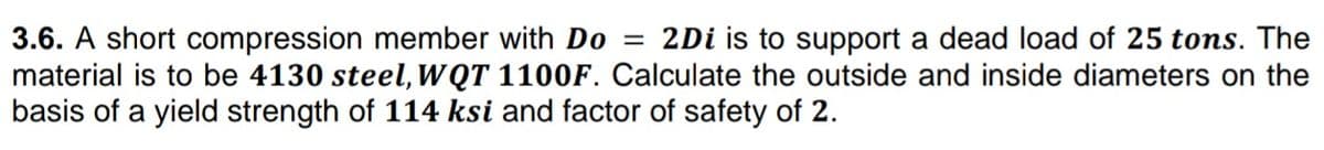 3.6. A short compression member with Do = 2Di is to support a dead load of 25 tons. The
material is to be 4130 steel, WQT 1100F. Calculate the outside and inside diameters on the
basis of a yield strength of 114 ksi and factor of safety of 2.
