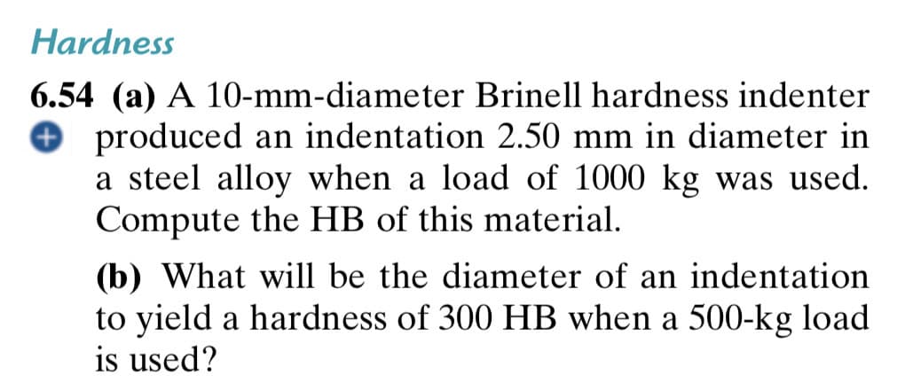 Hardness
6.54 (a) A 10-mm-diameter Brinell hardness indenter
O produced an indentation 2.50 mm in diameter in
a steel alloy when a load of 1000 kg was used.
Compute the HB of this material.
(b) What will be the diameter of an indentation
to yield a hardness of 300 HB when a 500-kg load
is used?
