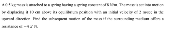 A 0.5 kg mass is attached to a spring having a spring constant of 8 N/m. The mass is set into motion
by displacing it 10 cm above its equilibrium position with an initial velocity of 2 m/sec in the
upward direction. Find the subsequent motion of the mass if the surrounding medium offers a
resistance of -4 x' N.
