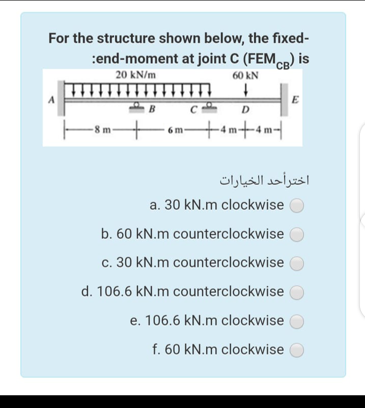 For the structure shown below, the fixed-
:end-moment at joint C (FEMCR) is
'CB
20 kN/m
60 kN
A
E
B
D
8 m
+am+4m-|
6 m
اخترأحد الخيارات
a. 30 kN.m clockwise
b. 60 kN.m counterclockwise
c. 30 kN.m counterclockwise
d. 106.6 kN.m counterclockwise
e. 106.6 kN.m clockwise
f. 60 kN.m clockwise
