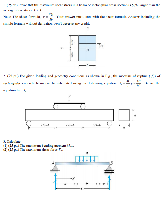 1. (25 pt.) Prove that the maximum shear stress in a beam of rectangular cross section is 50% larger than the
average shear stress VIA.
VQ
Note: The shear formula, 7=-
Ib
. Your answer must start with the shear fomula. Answer including the
simple formula without derivation won't deserve any credit.
2. (25 pt.) For given loading and geometry conditions as shown in Fig., the modulus of rupture (f.) of
M
3P
rectangular concrete beam can be calculated using the following equation f, =4y=. Derive the
equation for f,.
L/3-h
L/3-h
L/3=h
3. Calculate
(1) (25 pt.) The maximum bending moment Msax
(2) (25 pt.) The maximum shear force Vmar
B
-b-
7.
elea
