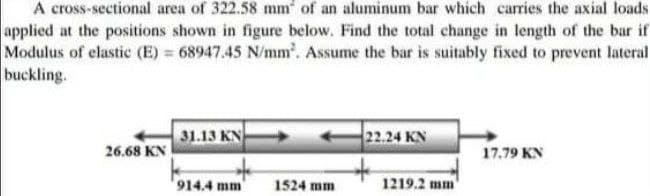 A cross-sectional area of 322.58 mm of an aluminum bar which carries the axial loads
applied at the positions shown in figure below. Find the total change in length of the bar if
Modulus of elastic (E) = 68947.45 N/mm. Assume the bar is suitably fixed to prevent lateral
buckling.
31.13 KN
22.24 KN
26.68 KN
17.79 KN
914.4 mm
1524 mm
1219.2 mm
